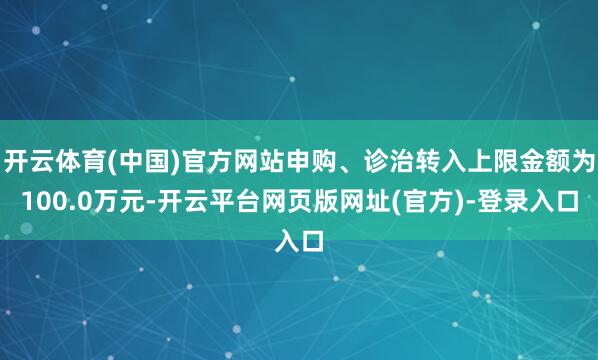 开云体育(中国)官方网站申购、诊治转入上限金额为100.0万元-开云平台网页版网址(官方)-登录入口