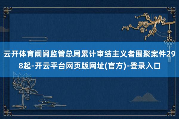云开体育阛阓监管总局累计审结主义者围聚案件298起-开云平台网页版网址(官方)-登录入口