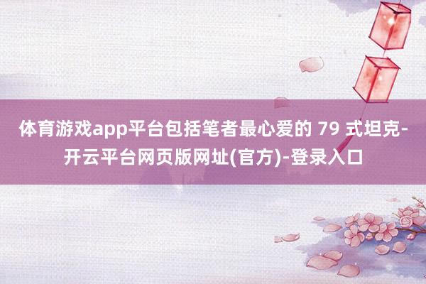 体育游戏app平台包括笔者最心爱的 79 式坦克-开云平台网页版网址(官方)-登录入口
