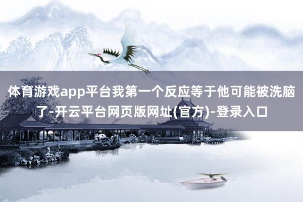 体育游戏app平台我第一个反应等于他可能被洗脑了-开云平台网页版网址(官方)-登录入口