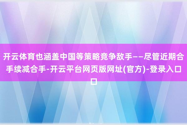开云体育也涵盖中国等策略竞争敌手——尽管近期合手续减合手-开云平台网页版网址(官方)-登录入口