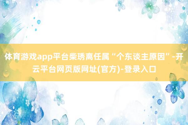 体育游戏app平台柴琇离任属“个东谈主原因”-开云平台网页版网址(官方)-登录入口