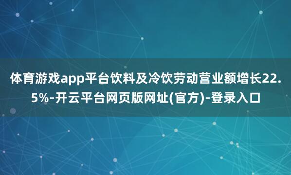 体育游戏app平台饮料及冷饮劳动营业额增长22.5%-开云平台网页版网址(官方)-登录入口