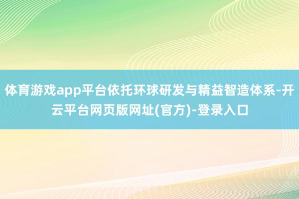 体育游戏app平台依托环球研发与精益智造体系-开云平台网页版网址(官方)-登录入口