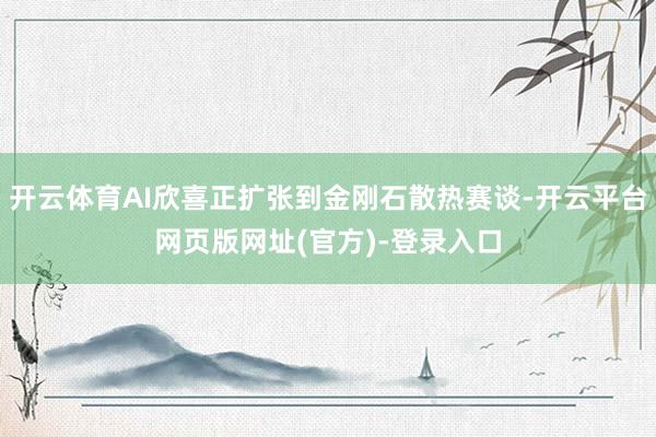 开云体育AI欣喜正扩张到金刚石散热赛谈-开云平台网页版网址(官方)-登录入口