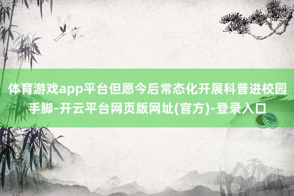 体育游戏app平台但愿今后常态化开展科普进校园手脚-开云平台网页版网址(官方)-登录入口