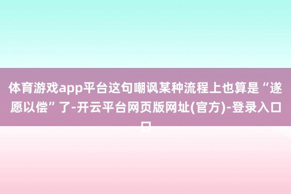 体育游戏app平台这句嘲讽某种流程上也算是“遂愿以偿”了-开云平台网页版网址(官方)-登录入口