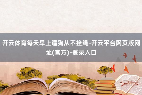 开云体育每天早上遛狗从不拴绳-开云平台网页版网址(官方)-登录入口