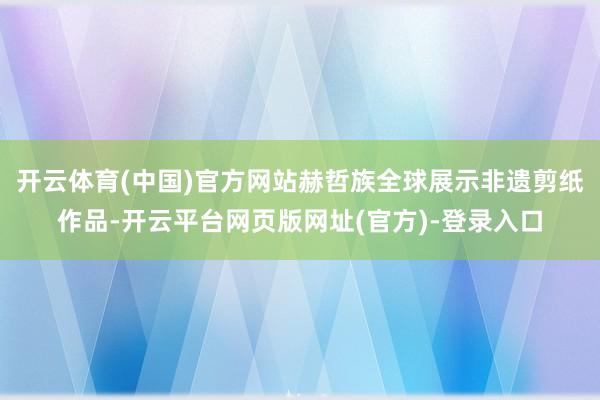 开云体育(中国)官方网站赫哲族全球展示非遗剪纸作品-开云平台网页版网址(官方)-登录入口