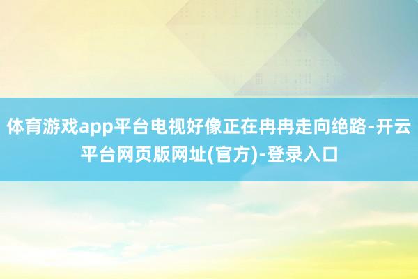 体育游戏app平台电视好像正在冉冉走向绝路-开云平台网页版网址(官方)-登录入口