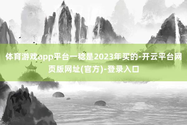 体育游戏app平台一稔是2023年买的-开云平台网页版网址(官方)-登录入口