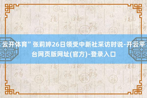 云开体育”张莉婷26日领受中新社采访时说-开云平台网页版网址(官方)-登录入口