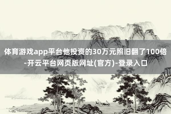 体育游戏app平台他投资的30万元照旧翻了100倍-开云平台网页版网址(官方)-登录入口