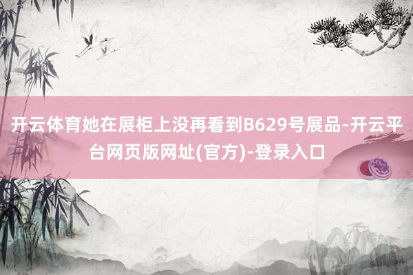 开云体育她在展柜上没再看到B629号展品-开云平台网页版网址(官方)-登录入口