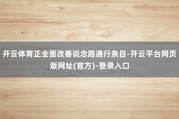 开云体育正全面改善说念路通行条目-开云平台网页版网址(官方)-登录入口