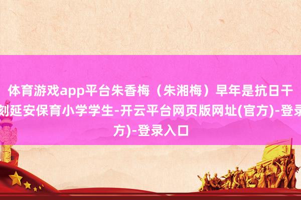 体育游戏app平台朱香梅（朱湘梅）早年是抗日干戈时刻延安保育小学学生-开云平台网页版网址(官方)-登录入口
