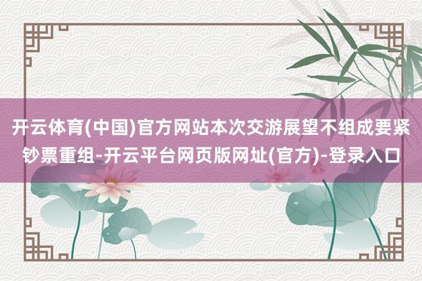 开云体育(中国)官方网站本次交游展望不组成要紧钞票重组-开云平台网页版网址(官方)-登录入口