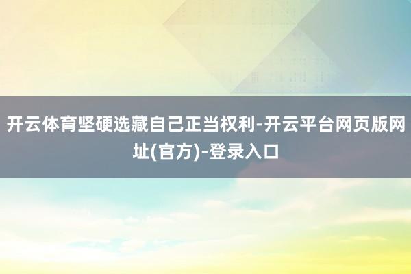 开云体育坚硬选藏自己正当权利-开云平台网页版网址(官方)-登录入口