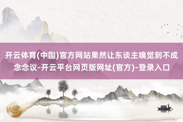 开云体育(中国)官方网站果然让东谈主嗅觉到不成念念议-开云平台网页版网址(官方)-登录入口