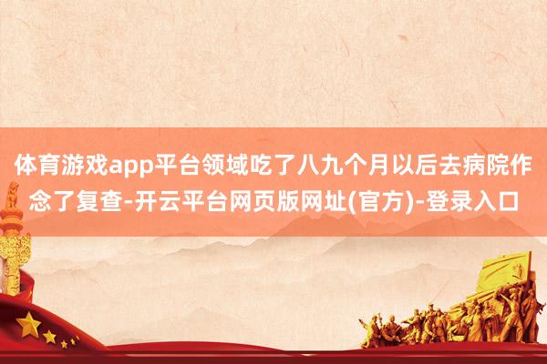 体育游戏app平台领域吃了八九个月以后去病院作念了复查-开云平台网页版网址(官方)-登录入口