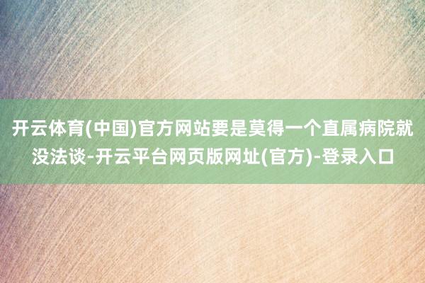 开云体育(中国)官方网站要是莫得一个直属病院就没法谈-开云平台网页版网址(官方)-登录入口