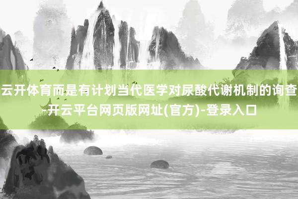 云开体育而是有计划当代医学对尿酸代谢机制的询查-开云平台网页版网址(官方)-登录入口