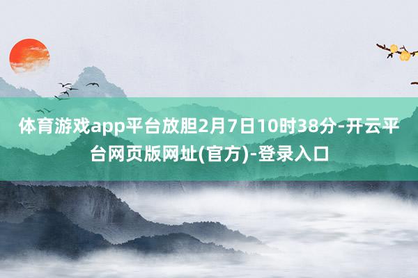 体育游戏app平台放胆2月7日10时38分-开云平台网页版网址(官方)-登录入口